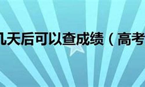 今年高考后几天可以查成绩-今年高考几时可以查分